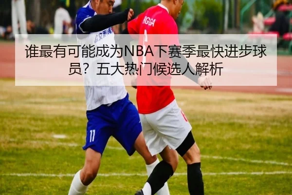 谁最有可能成为NBA下赛季最快进步球员？五大热门候选人解析
